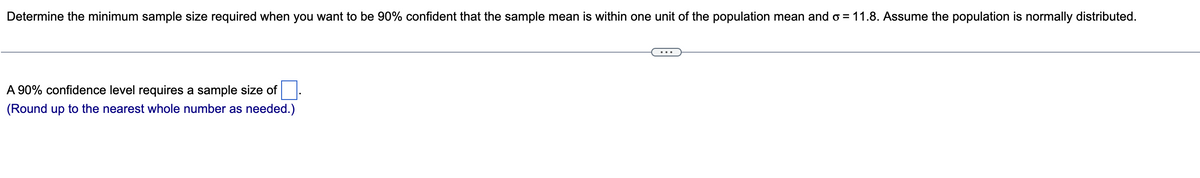 Determine the minimum sample size required when you want to be 90% confident that the sample mean is within one unit of the population mean and o = 11.8. Assume the population is normally distributed.
A 90% confidence level requires a sample size of.
(Round up to the nearest whole number as needed.)

