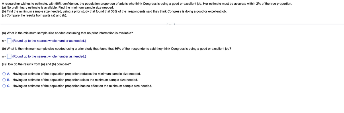 A researcher wishes to estimate, with 90% confidence, the population proportion of adults who think Congress is doing a good or excellent job. Her estimate must be accurate within 2% of the true proportion.
(a) No preliminary estimate is available. Find the minimum sample size needed.
(b) Find the minimum sample size needed, using a prior study that found that 36% of the respondents said they think Congress is doing a good or excellent job.
(c) Compare the results from parts (a) and (b).
(a) What is the minimum sample size needed assuming that no prior information is available?
n =
(Round up to the nearest whole number as needed.)
(b) What is the minimum sample size needed using a prior study that found that 36% of the respondents said they think Congress is doing a good or excellent job?
n =
(Round up to the nearest whole number as needed.)
(c) How do the results from (a) and (b) compare?
O A. Having an estimate of the population proportion reduces the minimum sample size needed.
B. Having an estimate of the population proportion raises the minimum sample size needed.
C. Having an estimate of the population proportion has no effect on the minimum sample size needed.
