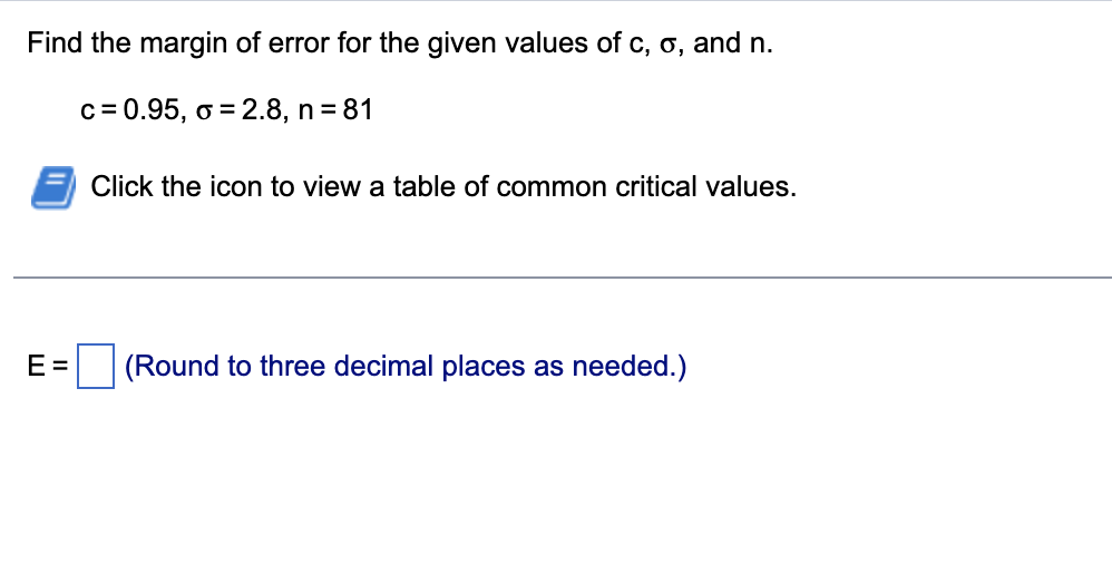Find the margin of error for the given values of c, o, and n.
c = 0.95, o = 2.8, n = 81
Click the icon to view a table of common critical values.
E =
(Round to three decimal places as needed.)
