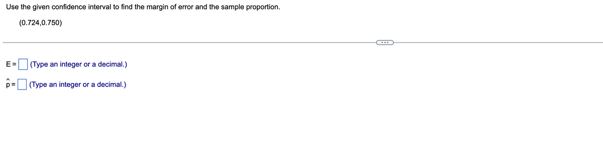 Use the given confidence interval to find the margin of error and the sample proportion.
(0.724,0.750)
E =
|(Type an integer or a decimal.)
p =
(Type an integer or a decimal.)
