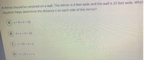 A mirror should be centered on a wall. The mirror is 4 feet wide and the wall is 20 feet wide. Which
equation helps determine the distance x on each side of the mirror?
Ax+4+ x= 20
B.
4+x+4- 20
Cx= 20 + 4+4
4-20 +x+x
