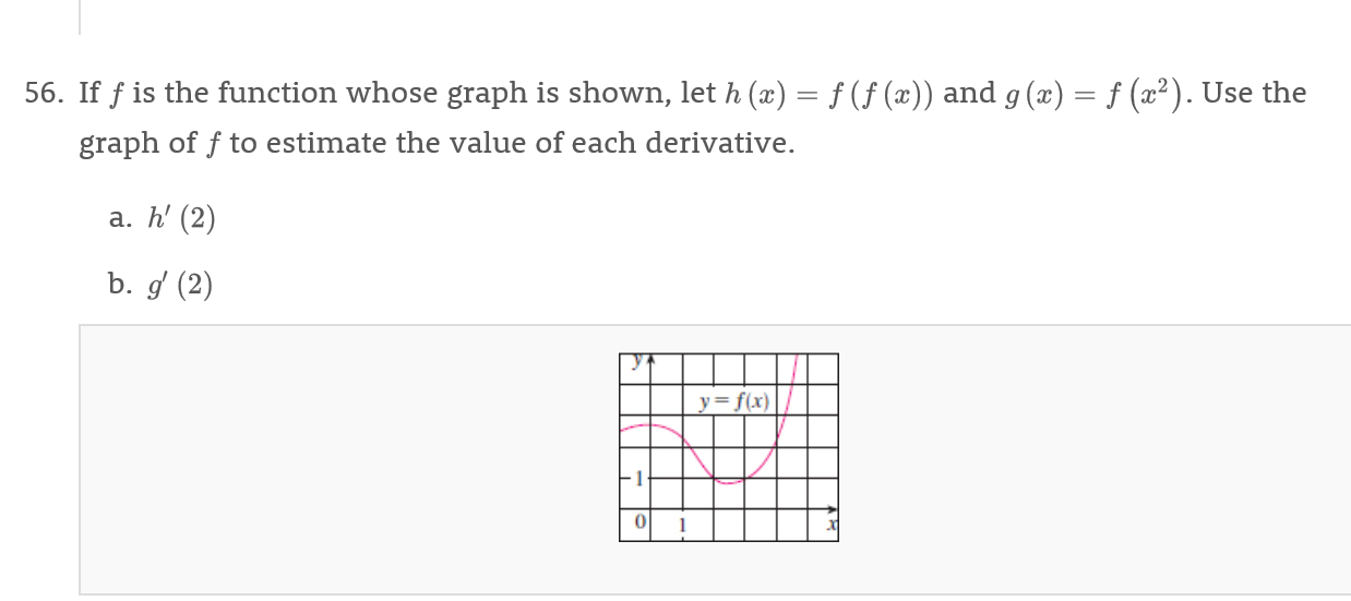 f(f (x)) and g (x) = f (x2). Use the
56. If fis the function whose graph is shown, let h (x)
graph of f to estimate the value of each derivative.
a. h' (2)
b. g (2)
y=f(x)
