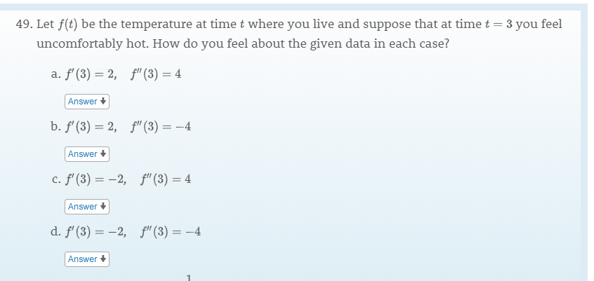 49. Let f(t) be the temperature at time t where you live and suppose that at time t
3 you feel
uncomfortably hot. How do you feel about the given data in each case?
a. f (3) 2,f"(3) 4
Answer
b. f (3) 2,
f"(3)= -4
Answer
c. f' (3)2,
f" (3) 4
Answer
d. f (3)2,
f (3)4
Answer
