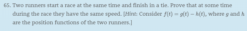 65. Two runners start a race at the same time and finish in a tie. Prove that at some time
during the race they have the same speed. [Hint: Consider f(t) = g(t) - h(t), where g and h
are the position functions of the two runners.]
