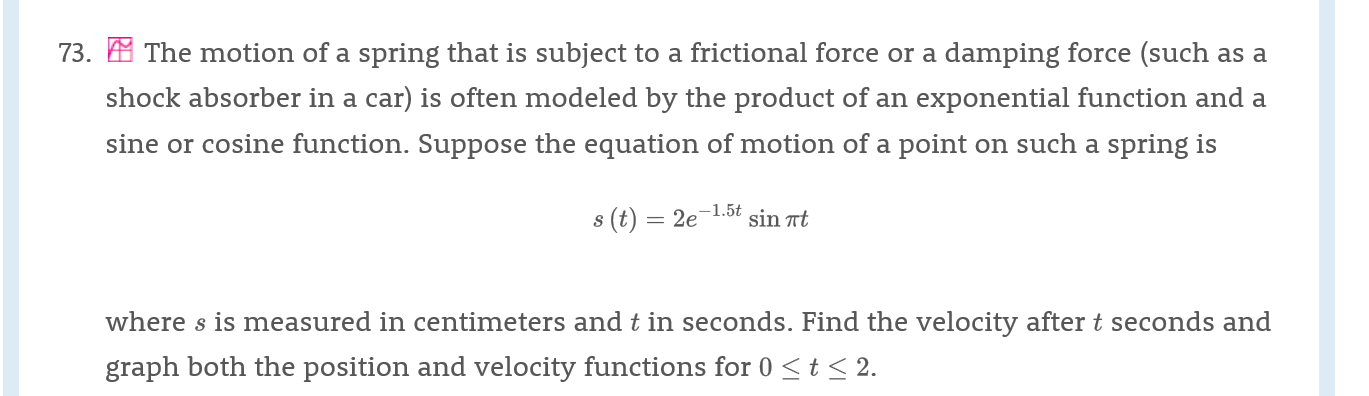 73.The motion of a spring that is subject to a frictional force or a damping force (such as a
shock absorber in a car) is often modeled by the product of an exponential function and a
sine or cosine function. Suppose the equation of motion of a point on such a spring is
-1.5t
s (t) 2e
sin t
where s is measured in centimeters and t in seconds. Find the velocity after t seconds and
graph both the position and velocity functions for 0 t<2.
