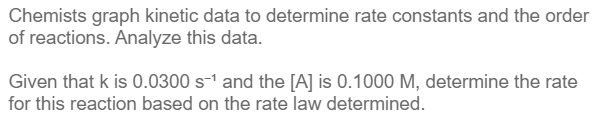 Chemists graph kinetic data to determine rate constants and the order
of reactions. Analyze this data.
Given that k is 0.0300 s-1 and the [A] is 0.1000 M, determine the rate
for this reaction based on the rate law determined.
