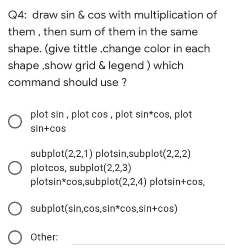 Q4: draw sin & cos with multiplication of
them , then sum of them in the same
shape. (give tittle ,change color in each
shape ,show grid & legend ) which
command should use ?
plot sin , plot cos, plot sin*cos, plot
sin+cos
subplot(2,2,1) plotsin,subplot(2,2,2)
O plotcos, subplot(2,2,3)
plotsin*cos,subplot(2,2,4) plotsin+cos,
O subplot(sin,cos,sin*cos,sin+cos)
O other:
