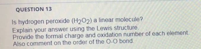 QUESTION 13
Is hydrogen peroxide (H202) a linear molecule?
Explain your answer using the Lewis structure.
Provide the formal charge and oxidation number of each element.
Also comment on the order of the O-O bond.
