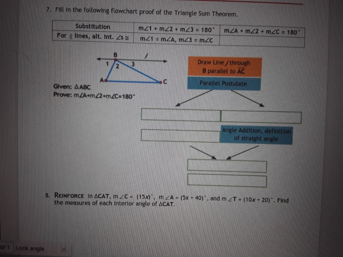 7. Fill in the following flowchart proof of the Triangle Sum Theorem.
Substitution
mz1 + mZ2+ m23 = 180°
mZA + mZ2+ mZC = 180
For lines, alt. Int. Zs =
m41 = mZA, m43 = m2C
Draw Line/through
B parallel to AC
1
3
Parallel Postulate
Given: AABC
Prove: mZA+m2+mZC3180*
Angle Addition, definition
of straight angle
8. REINFORCE In ACAT, m 2C = (15x)', m ZA = (5x + 40)*, and m T = (10x + 20). Find
the measures of each interior angle of ACAT.
HIFT Lock angle
