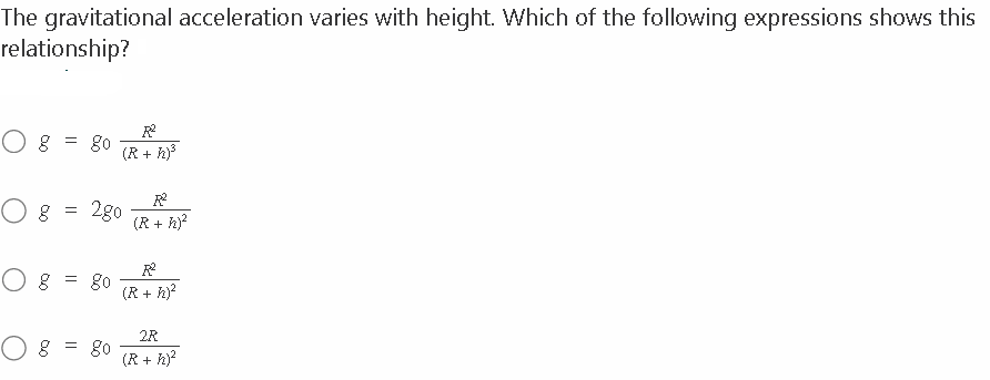The gravitational acceleration varies with height. Which of the following expressions shows this
relationship?
0 8 = go
0 8
0 8
=
=
=
(R + h)³
2go
go
80
(R+ h)²
(R+ h)²
2R
(R+ h)²