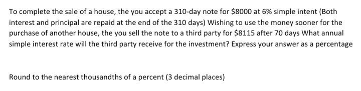 To complete the sale of a house, the you accept a 310-day note for $8000 at 6% simple intent (Both
interest and principal are repaid at the end of the 310 days) Wishing to use the money sooner for the
purchase of another house, the you sell the note to a third party for $8115 after 70 days What annual
simple interest rate will the third party receive for the investment? Express your answer as a percentage
Round to the nearest thousandths of a percent (3 decimal places)
