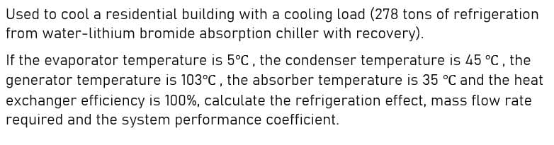 Used to cool a residential building with a cooling load (278 tons of refrigeration
from water-lithium bromide absorption chiller with recovery).
If the evaporator temperature is 5°C, the condenser temperature is 45 °C, the
generator temperature is 103°C , the absorber temperature is 35 °C and the heat
exchanger efficiency is 100%, calculate the refrigeration effect, mass flow rate
required and the system performance coefficient.
