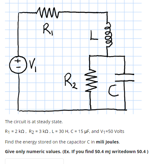 R,
V,
Rz
The circuit is at steady state.
R1 = 2 kQ, R2 = 3 kQ , L = 30 H, C = 15 µF, and V1=50 Volts
Find the energy stored on the capacitor C in mili Joules.
Give only numeric values. (Ex. If you find 50.4 mJ writedown 50.4 )
