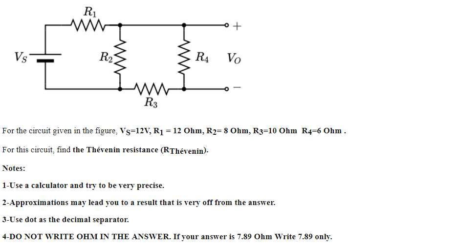 R1
Vs
R2
R4
Vo
R3
For the circuit given in the figure, Vs=12V, R1 = 12 Ohm, R2= 8 Ohm, R3=10 Ohm R4=6 Ohm.
For this circuit, find the Thévenin resistance (RThévenin).
Notes:
1-Use a calculator and try to be very precise.
2-Approximations may lead you to a result that is very off from the answer.
3-Use dot as the decimal separator.
4-DO NOT WRITE OHM IN THE ANSWER. If your answer is 7.89 Ohm Write 7.89 only.
