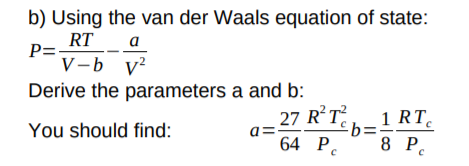 b) Using the van der Waals equation of state:
P= RT
V-b v?
a
Derive the parameters a and b:
27 RT
£b=:
64 P.
1 RT
You should find:
8 P.
