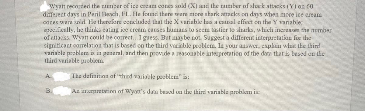 Wyatt recorded the number of ice cream cones sold (X) and the number of shark attacks (Y) on 60
different days in Peril Beach, FL. He found there were more shark attacks on days when more ice cream
cones were sold. He therefore concluded that the X variable has a causal effect on the Y variable:
specifically, he thinks eating ice cream causes humans to seem tastier to sharks, which increases the number
of attacks. Wyatt could be correct...I guess. But maybe not. Suggest a different interpretation for the
significant correlation that is based on the third variable problem. In your answer, explain what the third
variable problem is in general, and then provide a reasonable interpretation of the data that is based on the
third variable problem.
A.
The definition of "third variable problem" is:
В.
An interpretation of Wyatt's data based on the third variable problem is:
