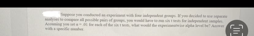 Suppose you conducted an experiment with four independent groups. If you decided to use separate
analyses to compare all possible pairs of groups, you would have to run six t tests for independent samples.
Assuming you set a = .01 for each of the six t tests, what would the experimentwise alpha level be? Answer
with a specific number.
