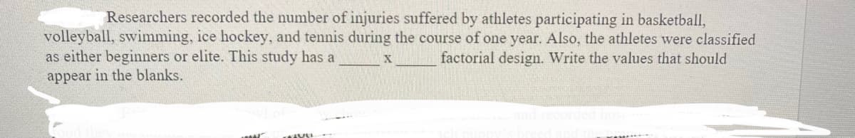 Researchers recorded the number of injuries suffered by athletes participating in basketball,
volleyball, swimming, ice hockey, and tennis during the course of one year. Also, the athletes were classified
as either beginners or elite. This study has a
appear in the blanks.
factorial design. Write the values that should
