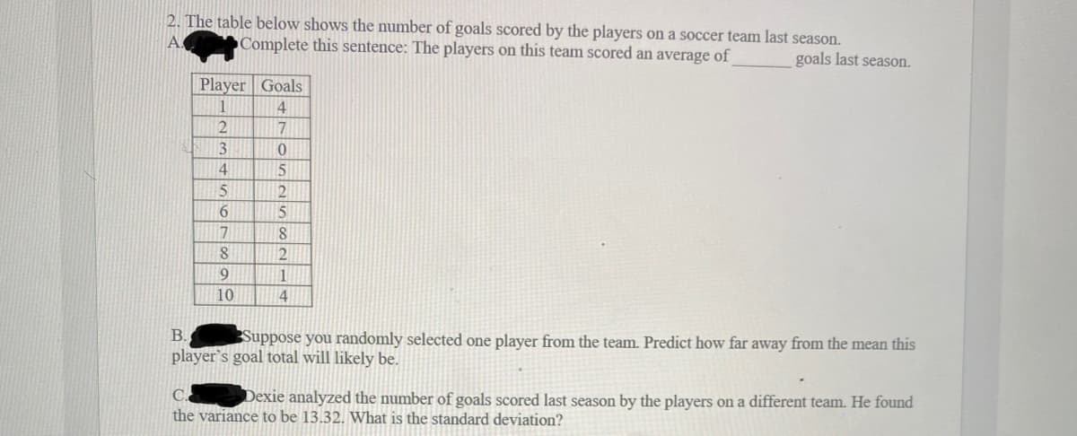 2. The table below shows the number of goals scored by the players on a soccer team last season.
Complete this sentence: The players on this team scored an average of
goals last season.
Player Goals
1
4
2
7
3
4
5.
6.
17
1
10
4
В.
Suppose you randomly selected one player from the team. Predict how far away from the mean this
player's goal total will likely be.
C.
Dexie analyzed the number of goals scored last season by the players on a different team. He found
the variance to be 13.32. What is the standard deviation?
