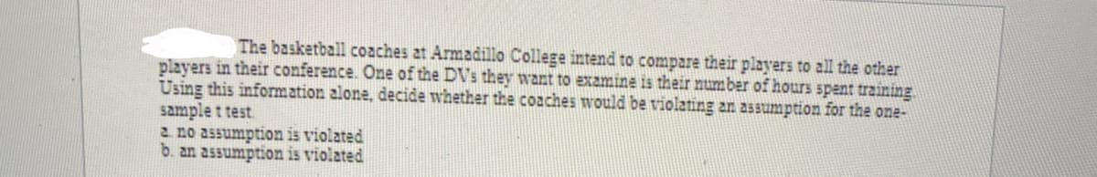 The basketball coaches at Armadillo College intend to compare their players to all the other
players in their conference. One of the DVs they want to examine is their number of hours spent training
Using this information alone, decide whether the coaches would be violating an assumption for the one-
sample t test.
2 no assumption is violated
b. an assumption is violated
