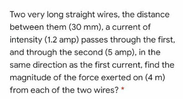 Two very long straight wires, the distance
between them (30 mm), a current of
intensity (1.2 amp) passes through the first,
and through the second (5 amp), in the
same direction as the first current, find the
magnitude of the force exerted on (4 m)
from each of the two wires?
