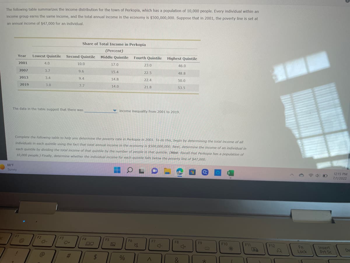 The following table summarizes the income distribution for the town of Perkopia, which has a population of 10,000 people. Every individual within an
income group earns the same income, and the total annual income in the economy is $500,000,000. Suppose that in 2001, the poverty line is set at
an annual income of $47,000 for an individual.
Year
2001
2007
2013
2019
88°F
Sunny
F1
Lowest Quintile Second Quintile
O
4.0
3.7
3.4
3.0
The data in the table suggest that there was
F2
-0-
@
Share of Total Income in Perkopia
(Percent)
Middle Quintile Fourth Quintile Highest Quintile
F3
:0+
10.0
#
9.6
9.4
7.7
Complete the following table to help you determine the poverty rate in Perkopia in 2001. To do this, begin by determining the total income of all
individuals in each quintile using the fact that total annual income in the economy is $500,000,000. Next, determine the income of an individual in
each quintile by dividing the total income of that quintile by the number of people in that quintile. (Hint: Recall that Perkopia has a population of
10,000 people.) Finally, determine whether the individual income for each quintile falls below the poverty line of $47,000.
O
F4
59
$
17.0
15.4
F5
14.8
14.0
▬▬
T
23.0
22.5
%
22.4
income inequality from 2001 to 2019.
F6
21.8
46.0
48.8
50.0
53.5
F7
A
F8
&
F9
*
F10
O
F11
28
F12
Fn
Lock
11
Insert
Prt Sc
12:15 PM
7/1/2022
De