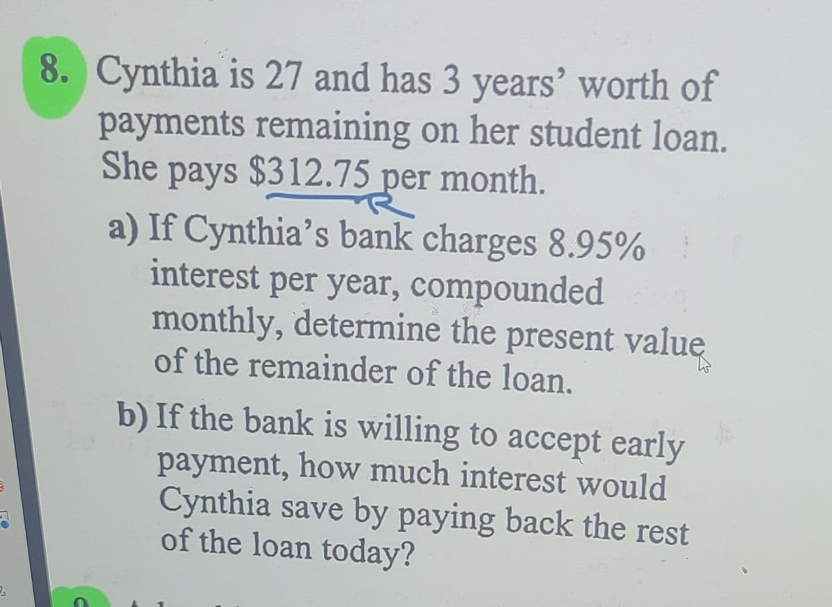 8. Cynthia is 27 and has 3 years’ worth of
payments remaining on her student loan.
She pays $312.75 per month.
a) If Cynthia's bank charges 8.95%
interest per year, compounded
monthly, determine the present value
of the remainder of the loan.
b) If the bank is willing to accept early
payment, how much interest would
Cynthia save by paying back the rest
of the loan today?
