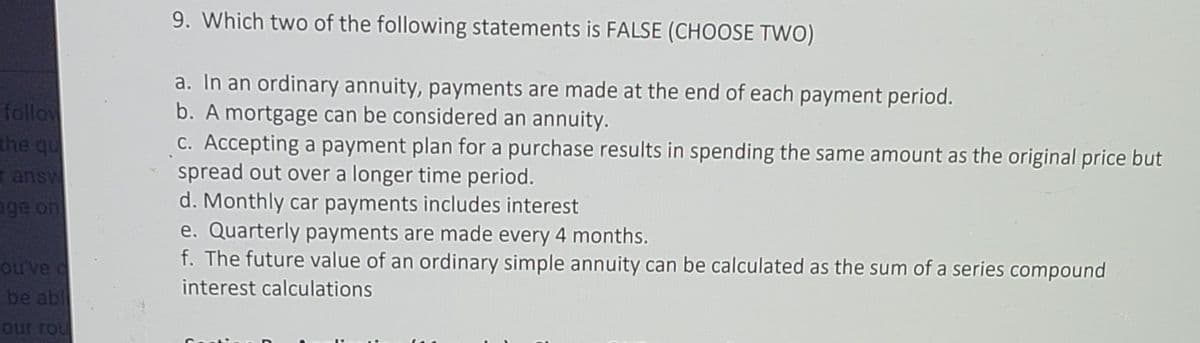 9. Which two of the following statements is FALSE (CHOOSE TWO)
a. In an ordinary annuity, payments are made at the end of each payment period.
b. A mortgage can be considered an annuity.
C. Accepting a payment plan for a purchase results in spending the same amount as the original price but
spread out over a longer time period.
d. Monthly car payments includes interest
e. Quarterly payments are made every 4 months.
f. The future value of an ordinary simple annuity can be calculated as the sum of a series compound
follow
the qu
ransw
age on
ouve d
be abl
interest calculations
our rou
