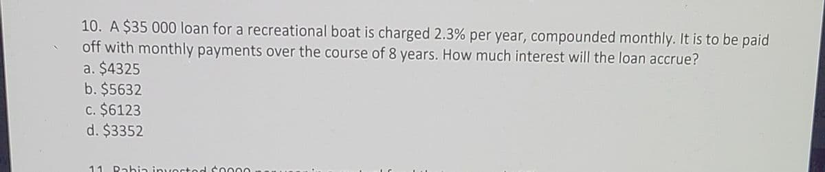 10. A $35 000 loan for a recreational boat is charged 2.3% per year, compounded monthly. It is to be paid
off with monthly payments over the course of 8 years. How much interest will the loan accrue?
a. $4325
b. $5632
c. $6123
d. $3352
11
Rahia inyostod coo0O
