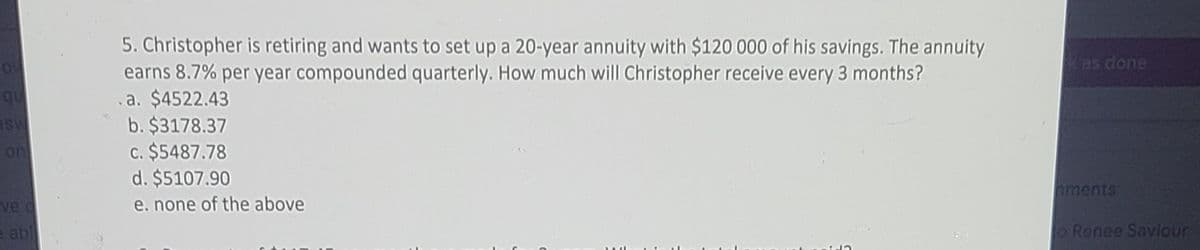 5. Christopher is retiring and wants to set up a 20-year annuity with $120 000 of his savings. The annuity
earns 8.7% per year compounded quarterly. How much will Christopher receive every 3 months?
a. $4522.43
b. $3178.37
c. $5487.78
d. $5107.90
kas done
qu
ASU
on
hments
ve o
e. none of the above
e abl
o Renee Saviour
