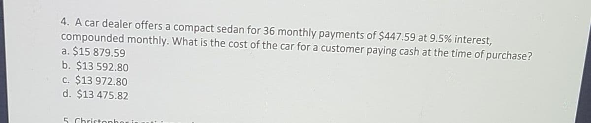 4. A car dealer offers a compact sedan for 36 monthly payments of $447.59 at 9.5% interest,
compounded monthly. What is the cost of the car for a customer paying cash at the time of purchase?
a. $15 879.59
b. $13 592.80
c. $13 972.80
d. $13 475.82
5. Christophor i
