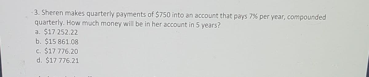 3. Sheren makes quarterly payments of $750 into an account that pays 7% per year, compounded
quarterly. How much money will be in her account in 5 years?
a. $17 252.22
b. $15 861.08
c. $17 776.20
d. $17 776.21
