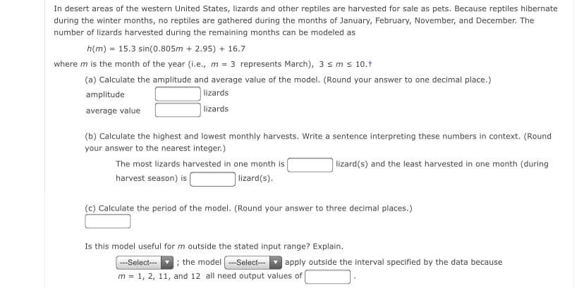 In desert areas of the western United States, lizards and other reptiles are harvested for sale as pets. Because reptiles hibernate
during the winter months, no reptiles are gathered during the months of January, February, November, and December. The
number of lizards harvested during the remaining months can be modeled as
h(m) = 15.3 sin(0.805m + 2.95) + 16.7
where m is the month of the year (i.e., m = 3 represents March), 3 sm s 10.+
(a) Calculate the amplitude and average value of the model. (Round your answer to one decimal place.)
amplitude
lizards
average value
| lizards
(b) Calculate the highest and lowest monthly harvests. Write a sentence interpreting these numbers in context. (Round
your answer to the nearest integer.)
The most lizards harvested in one month is
lizard(s) and the least harvested in one month (during
harvest season) is
lizard(s).
(c) Calculate the period of the model. (Round your answer to three decimal places.)
Is this model useful for m outside the stated input range? Explain.
-Select-- ; the model --Select---
m = 1, 2, 11, and 12 all need output values of
apply outside the interval specified by the data because
