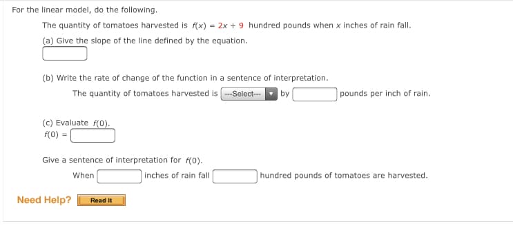 For the linear model, do the following.
The quantity of tomatoes harvested is f(x) = 2x + 9 hundred pounds when x inches of rain fall.
(a) Give the slope of the line defined by the equation.
(b) Write the rate of change of the function in a sentence of interpretation.
The quantity of tomatoes harvested is --Select-
| by
pounds per inch of rain.
(c) Evaluate f(0).
f(0) =
Give a sentence of interpretation for f(0).
When
inches of rain fall
hundred pounds of tomatoes are harvested.
Need Help?
Read It
