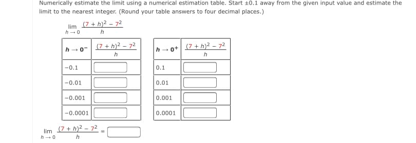 Numerically estimate the limit using a numerical estimation table. Start +0.1 away from the given input value and estimate the
limit to the nearest integer. (Round your table answers to four decimal places.)
lim (7+ h)2 - 72
h-0
(7 + h)2 – 72
(7 + h)² – 72
h -0-
ot
-0.1
0.1
-0.01
0.01
-0.001
0.001
-0.0001
0.0001
lim (7+ h)2 – 72
h-0
h
