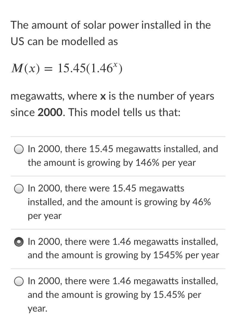The amount of solar power installed in the
US can be modelled as
M(x) = 15.45(1.46*)
megawatts, where x is the number of years
since 2000. This model tells us that:
In 2000, there 15.45 megawatts installed, and
the amount is growing by 146% per year
In 2000, there were 15.45 megawatts
installed, and the amount is growing by 46%
per year
In 2000, there were 1.46 megawatts installed,
and the amount is growing by 1545% per year
In 2000, there were 1.46 megawatts installed,
and the amount is growing by 15.45% per
year.
