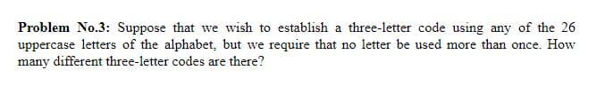 Problem No.3: Suppose that we wish to establish a three-letter code using any of the 26
uppercase letters of the alphabet, but we require that no letter be used more than once. How
many different three-letter codes are there?
