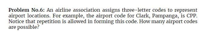Problem No.6: An airline association assigns three-letter codes to represent
airport locations. For example, the airport code for Clark, Pampanga, is CPP.
Notice that repetition is allowed in forming this code. How many airport codes
are possible?
