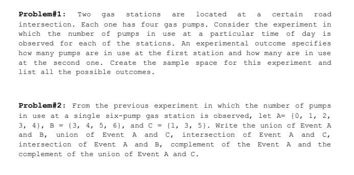 Problem#1:
Two
gas
stations
located
at
certain
road
are
a
intersection. Each one has four gas pumps. Consider the experiment in
number of pumps in
a particular time of day is
observed for each of the stations. An experimental outcome specifies
which the
use
at
how many pumps are in use at the first station and how many are in use
at the second one.
Create the sample space for this experiment and
list all the possible outcomes.
Problem#2: From the previous experiment in which the number of pumps
in use at a single six-pump gas station is observed, let A= (0, 1, 2,
{3, 4, 5, 6}, and C = {1, 3, 5}. Write the union of Event A
3, 4}, B =
and B, union of Event A and C, intersection of
A and B, complement of
Event
A
and C,
intersection of Event
the
A and the
Event
complement of the union of Event A and C.
