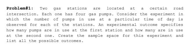 Problem#1:
Two
gas
stations
located
at
certain
road
are
intersection. Each one has four gas pumps. Consider the experiment in
which the number of pumps in use
at
a particular time of day is
observed for each of the stations. An experimental outcome specifies
how many pumps are in use at the first station and how many are in use
at
the second one. Create the sample space for this experiment and
list all the possible outcomes.
