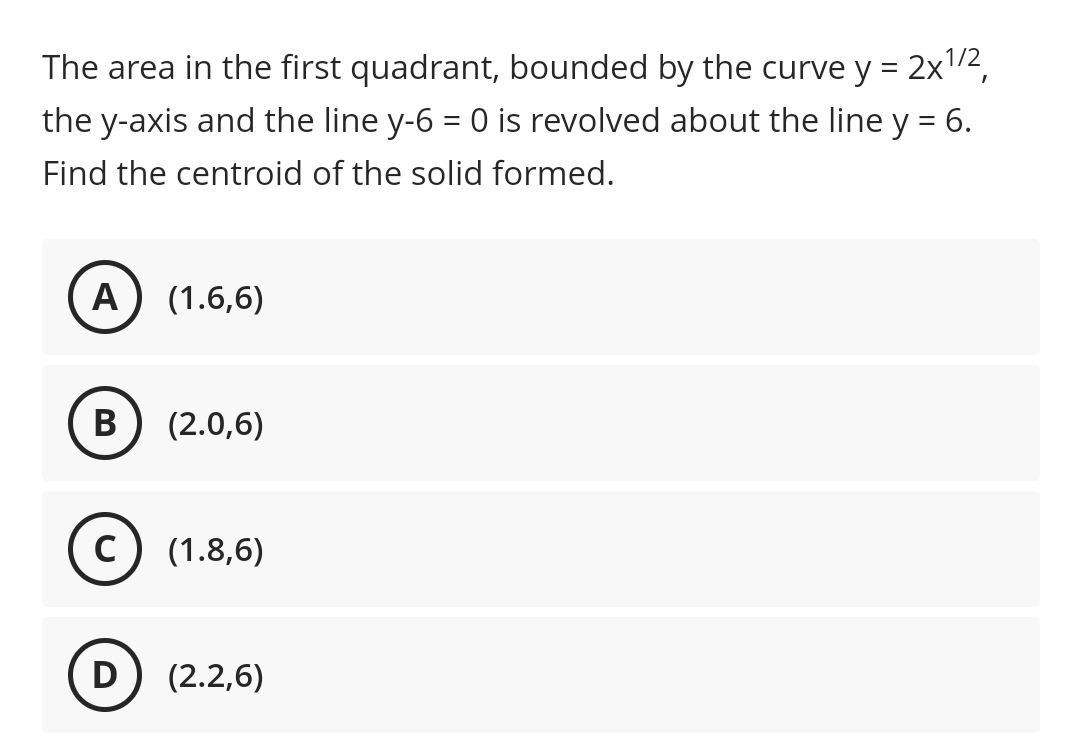 The area in the first quadrant, bounded by the curve y = 2x"2,
the y-axis and the line y-6 = 0 is revolved about the line y = 6.
Find the centroid of the solid formed.
A
(1.6,6)
В
(2.0,6)
C
(1.8,6)
D
(2.2,6)
