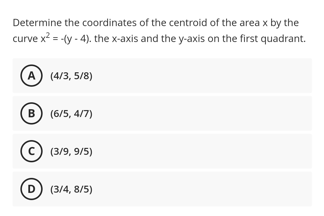 Determine the coordinates of the centroid of the area x by the
curve x2 = -(y - 4). the x-axis and the y-axis on the first quadrant.
A
(4/3, 5/8)
В
(6/5, 4/7)
C) (3/9, 9/5)
D
(3/4, 8/5)
