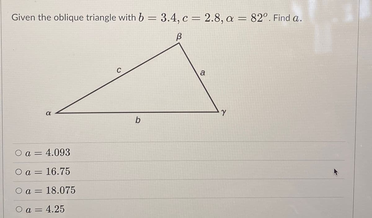 Given the oblique triangle with b = 3.4, c = 2.8, a = 82°. Find a.
C
a
a
b
O
a = 4.093
O a = 16.75
a = 18.075
O a = 4.25
