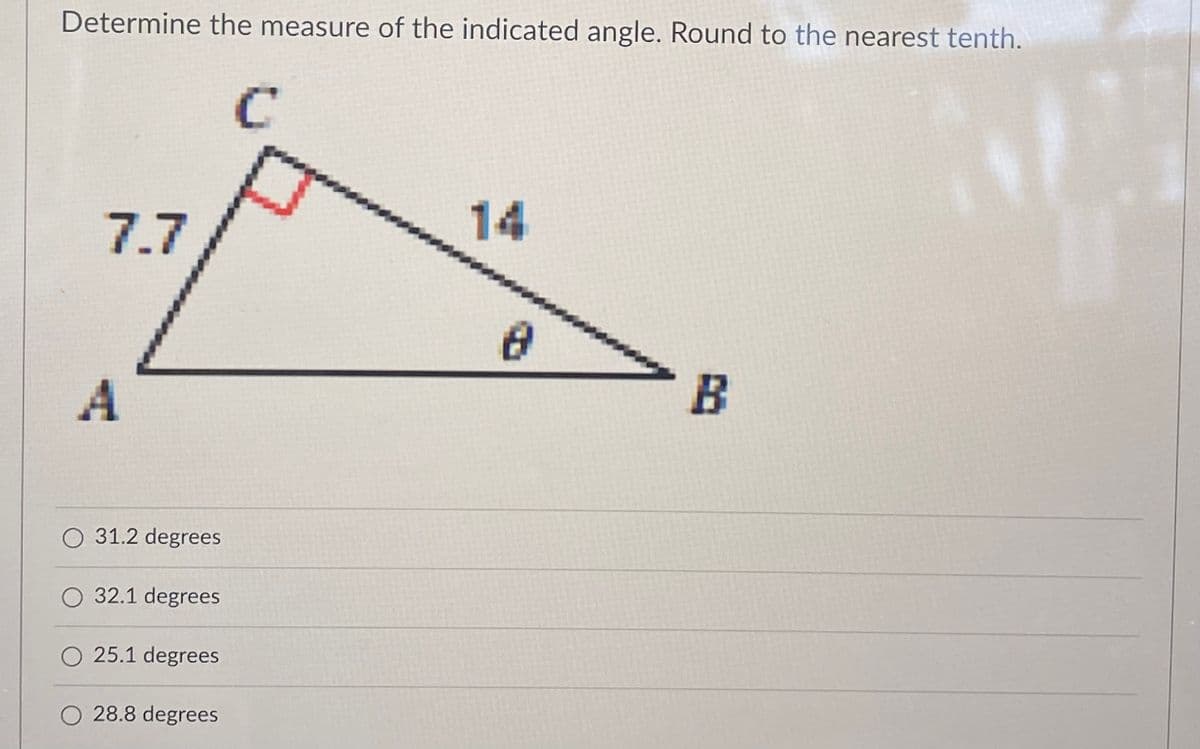 Determine the measure of the indicated angle. Round to the nearest tenth.
14
7.7
O 31.2 degrees
O 32.1 degrees
O 25.1 degrees
28.8 degrees
