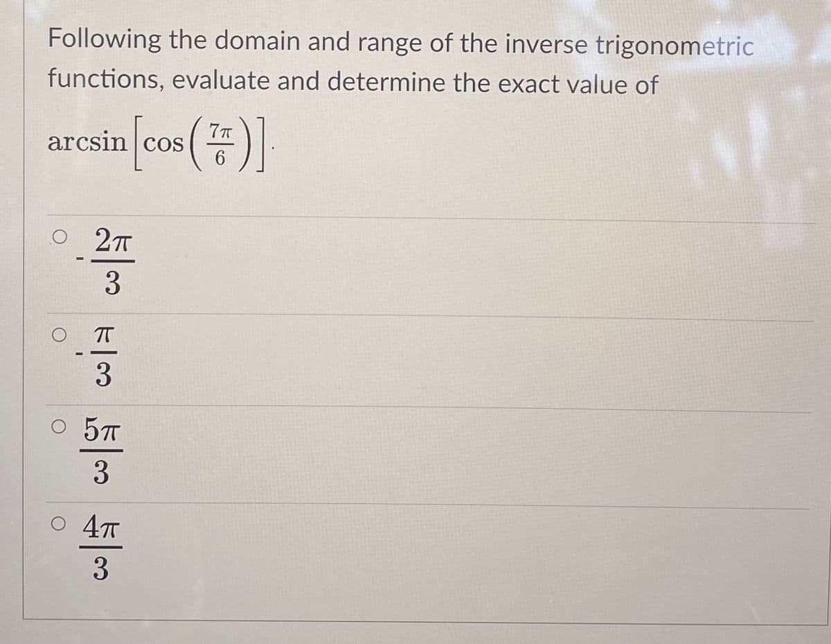 Following the domain and range of the inverse trigonometric
functions, evaluate and determine the exact value of
arcsin cos
O 2T
T
5T
3
O 47
3
