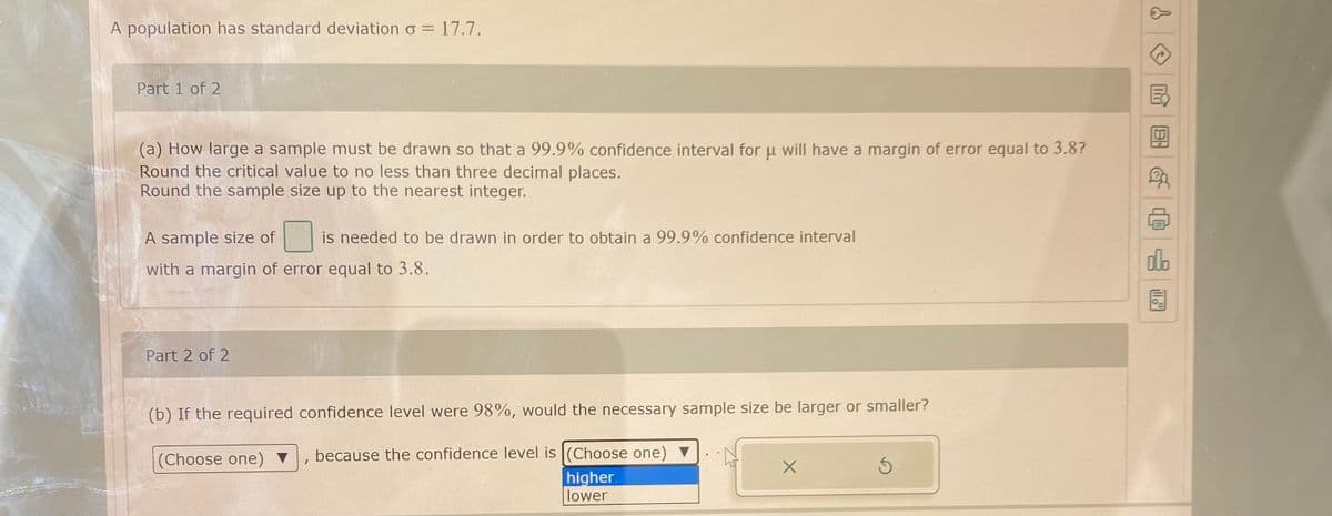 A population has standard deviation o = 17.7.
Part 1 of 2
(a) How large a sample must be drawn so that a 99.9% confidence interval for u will have a margin of error equal to 3.8?
Round the critical value to no less than three decimal places.
Round the sample size up to the nearest integer.
A sample size of
is needed to be drawn in order to obtain a 99.9% confidence interval
do
with a margin of error equal to 3.8.
Part 2 of 2
(b) If the required confidence level were 98%, would the necessary sample size be larger or smaller?
(Choose one) ▼
because the confidence level is (Choose one) ▼
higher.
lower
