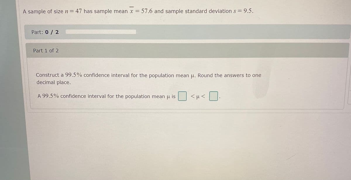 A sample of size n= 47 has sample mean x = 57.6 and sample standard deviation s= 9.5.
Part: 0 / 2
Part 1 of 2
Construct a 99.5% confidence interval for the population mean u. Round the answers to one
decimal place.
A 99.5% confidence interval for the population mean u is
