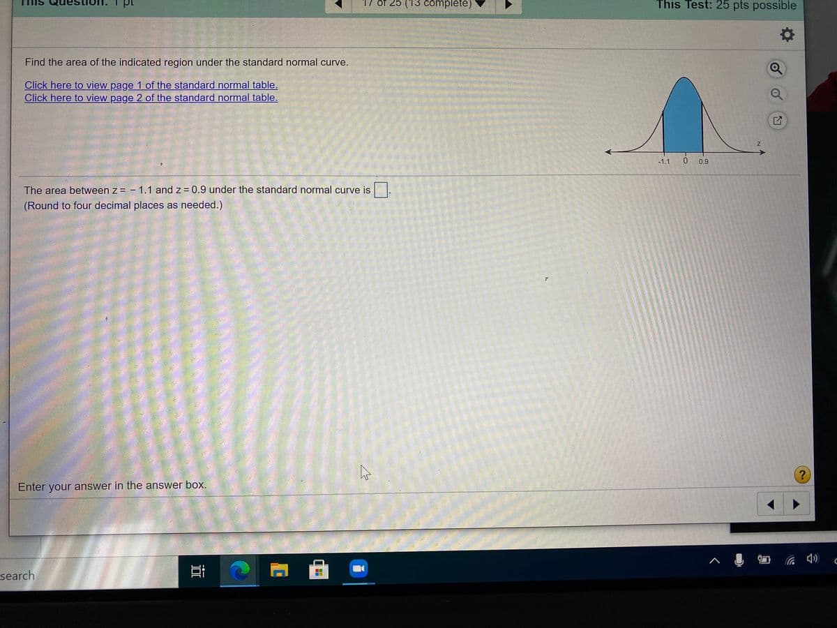 17 of 25 (13 complete)
This Test: 25 pts possible
Find the area of the indicated region under the standard normal curve.
Click here to view page 1 of the standard normal table.
Click here to view page 2 of the standard normal table.
-1.1
0.9
The area between z = - 1.1 and z = 0.9 under the standard normal curve is .
(Round to four decimal places as needed.)
Enter your answer in the answer box.
へ ロ
search
