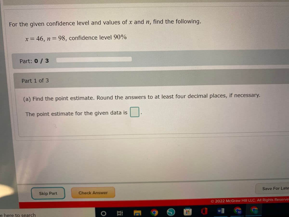For the given confidence level and values of x and n, find the following.
x = 46, n= 98, confidence level 90%
Part: 0/ 3
Part 1 of 3
(a) Find the point estimate. Round the answers to at least four decimal places, if necessary.
The point estimate for the given data is
Skip Part
Check Answer
Save For Late
O2022 McGraw Hill LLC. All Rights Reserve
e here to search
W
