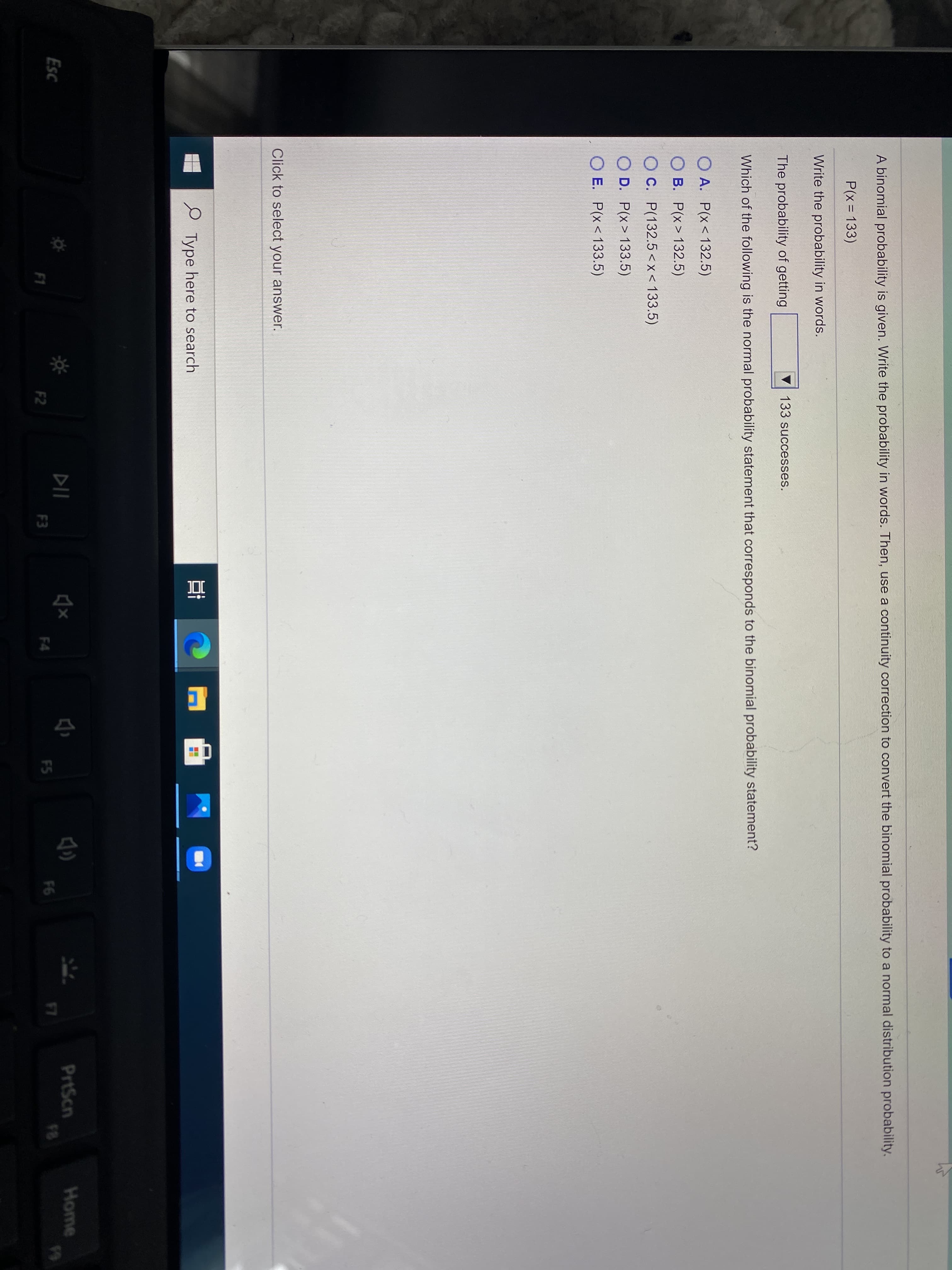 A binomial probability is given. Write the probability in words. Then, use a continuity correction to convert the binomial probability to a normal distribution probability.
P(x = 133)
Write the probability in words.
The probability of getting
133 successes.
Which of the following is the normal probability statement that corresponds to the binomial probability statement?
O A. P(x< 132.5)
O B. P(x> 132.5)
O C. P(132.5<x< 133.5)
O D. P(x> 133.5)
O E. P(x< 133.5)
